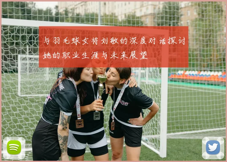 与羽毛球女将刘敏的深度对话探讨她的职业生涯与未来展望